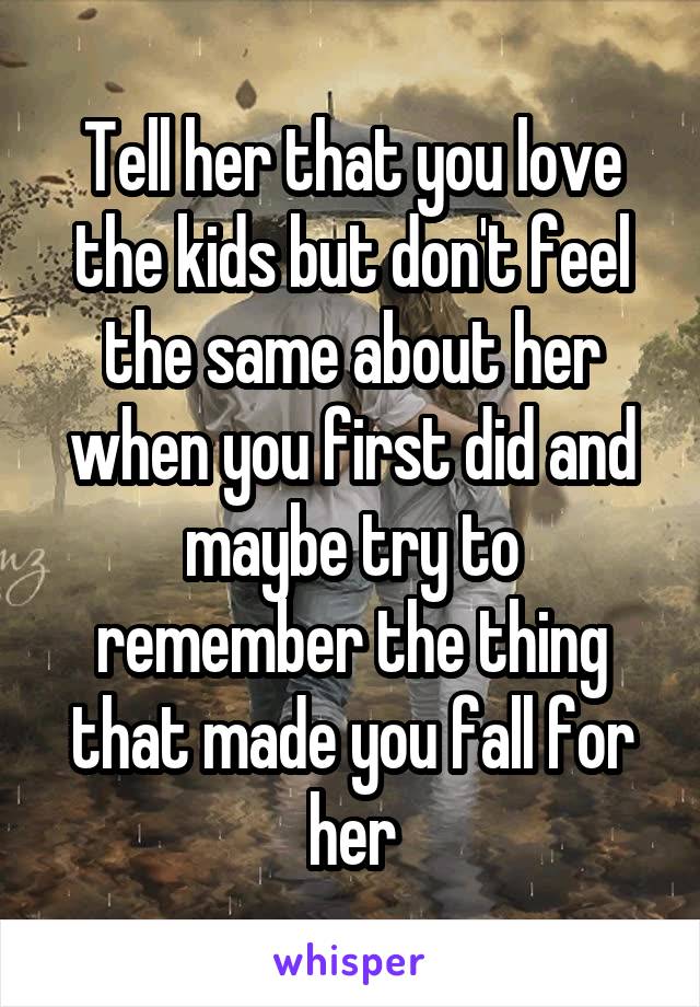 Tell her that you love the kids but don't feel the same about her when you first did and maybe try to remember the thing that made you fall for her