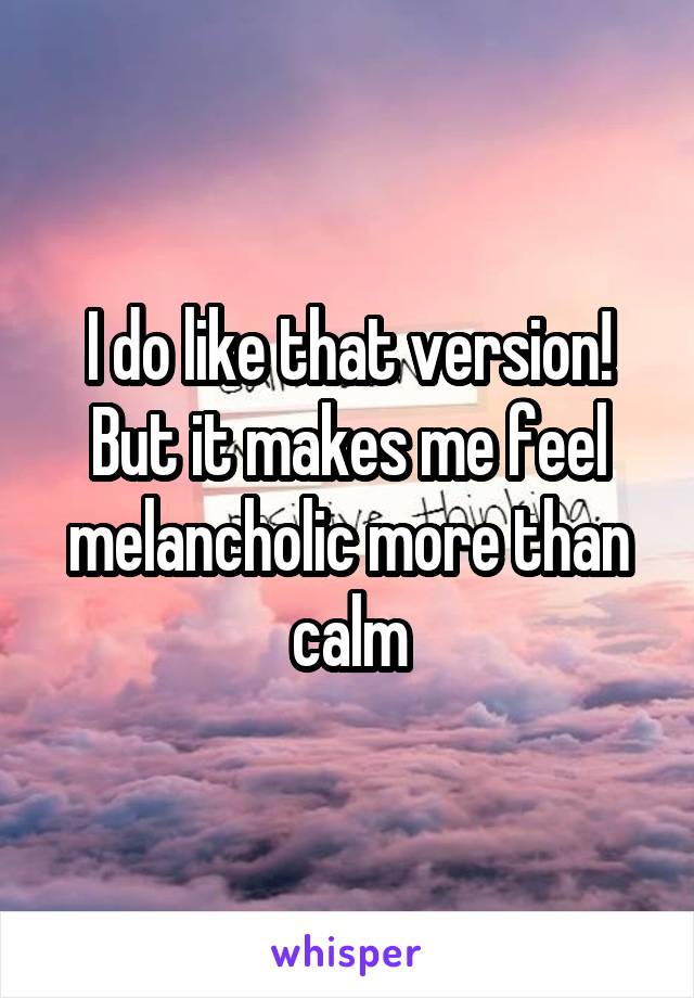 I do like that version! But it makes me feel melancholic more than calm