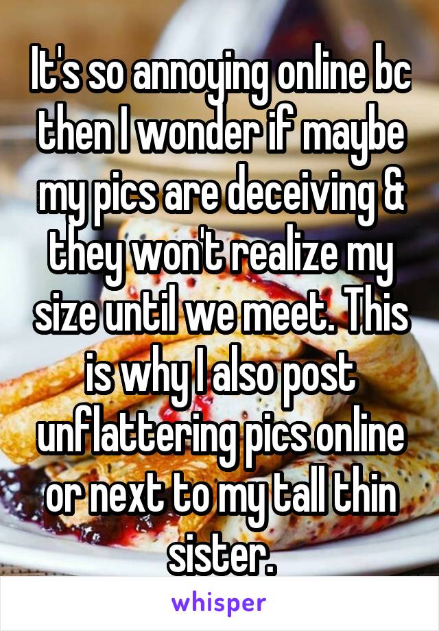 It's so annoying online bc then I wonder if maybe my pics are deceiving & they won't realize my size until we meet. This is why I also post unflattering pics online or next to my tall thin sister.