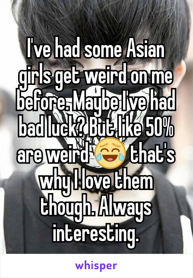 I've had some Asian girls get weird on me before. Maybe I've had bad luck? But like 50% are weird 😂 that's why I love them though. Always interesting.