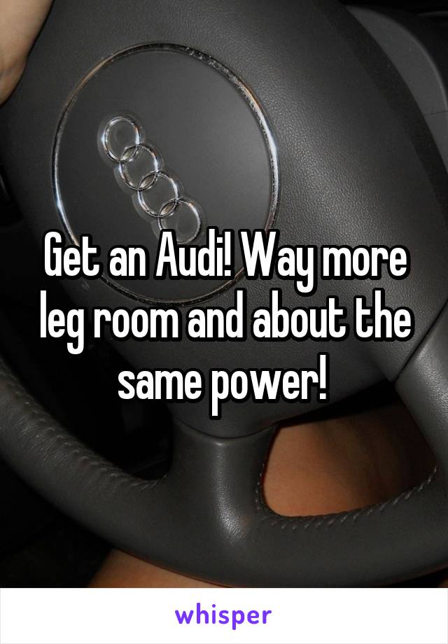 Get an Audi! Way more leg room and about the same power! 
