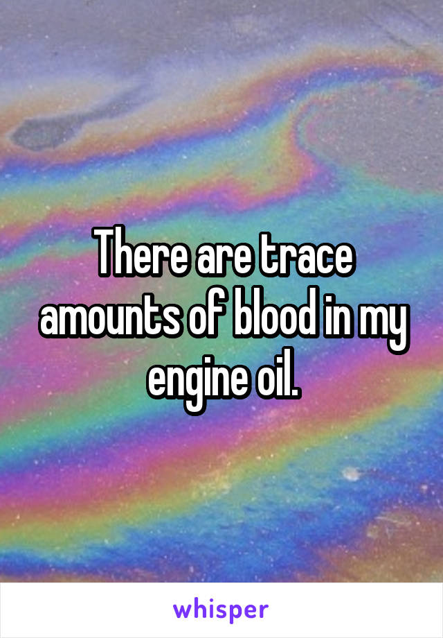 There are trace amounts of blood in my engine oil.