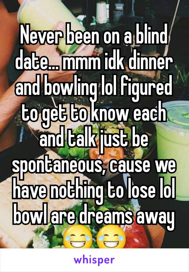 Never been on a blind date... mmm idk dinner and bowling lol figured to get to know each and talk just be spontaneous, cause we have nothing to lose lol bowl are dreams away 😂😂
