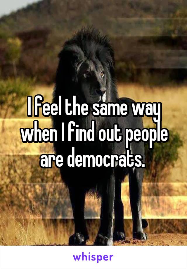 I feel the same way when I find out people are democrats. 