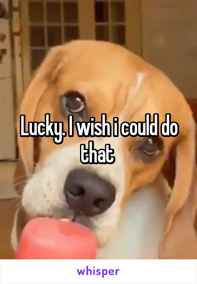 Lucky. I wish i could do that 