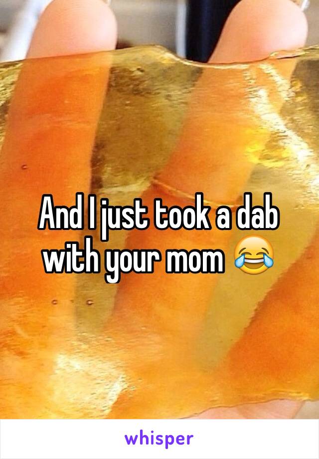 And I just took a dab with your mom 😂