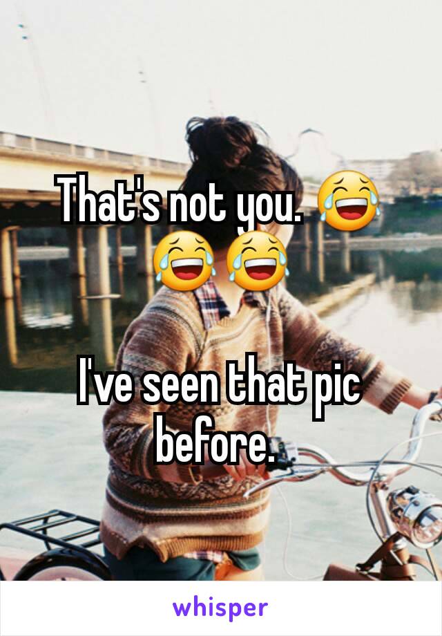 That's not you. 😂😂😂

I've seen that pic before. 