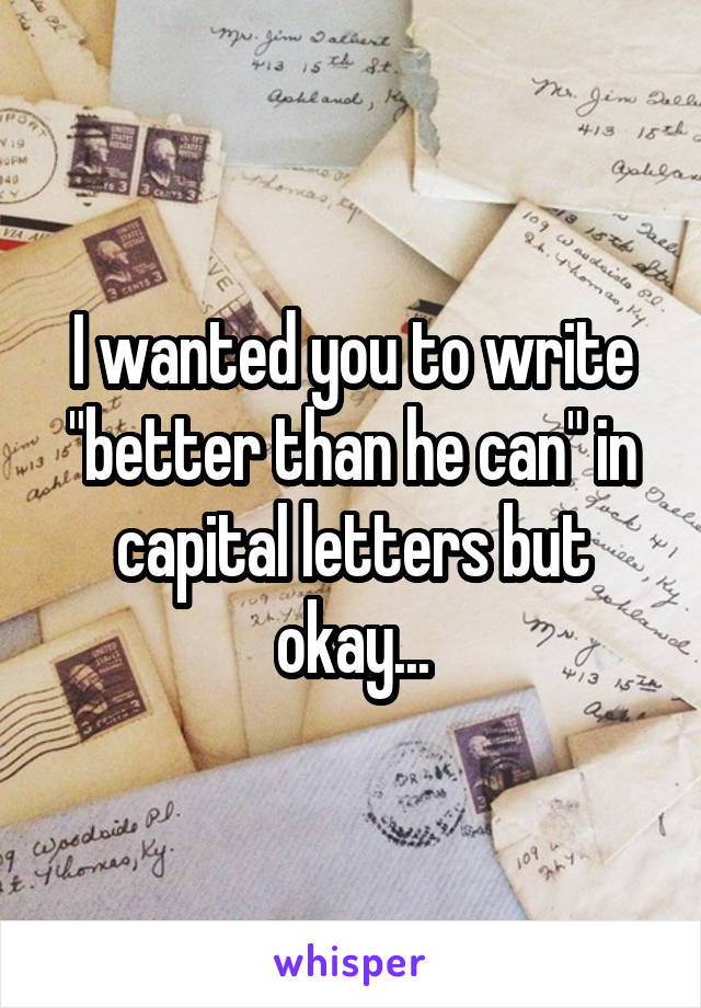 I wanted you to write "better than he can" in capital letters but okay...