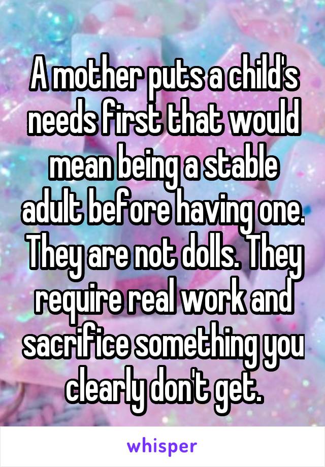 A mother puts a child's needs first that would mean being a stable adult before having one. They are not dolls. They require real work and sacrifice something you clearly don't get.