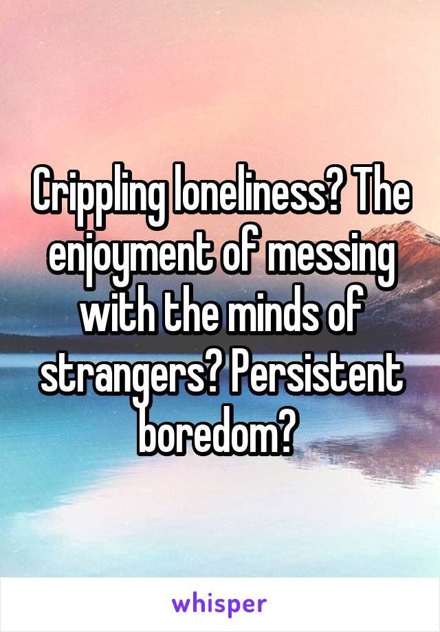 Crippling loneliness? The enjoyment of messing with the minds of strangers? Persistent boredom? 