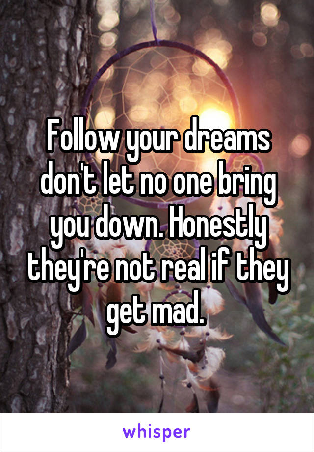 Follow your dreams don't let no one bring you down. Honestly they're not real if they get mad. 