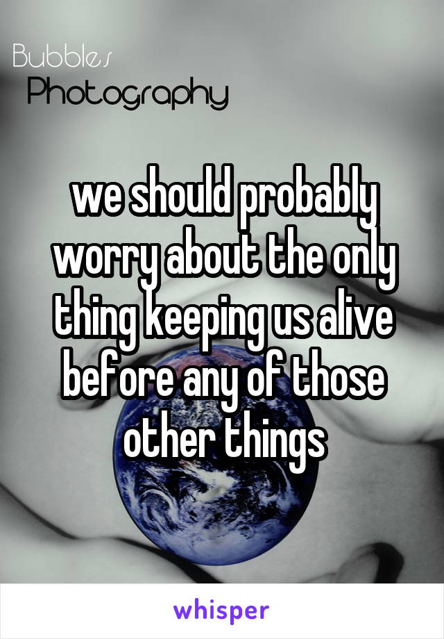 we should probably worry about the only thing keeping us alive before any of those other things