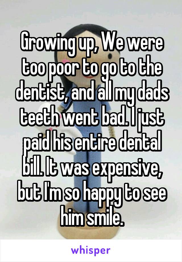Growing up, We were too poor to go to the dentist, and all my dads teeth went bad. I just paid his entire dental bill. It was expensive, but I'm so happy to see him smile.