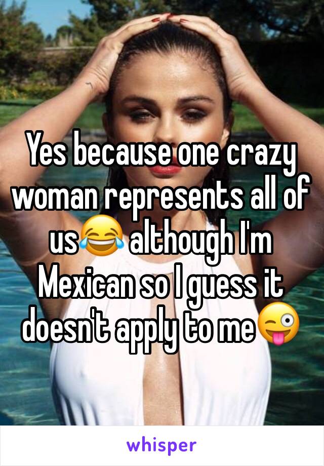 Yes because one crazy woman represents all of us😂 although I'm Mexican so I guess it doesn't apply to me😜