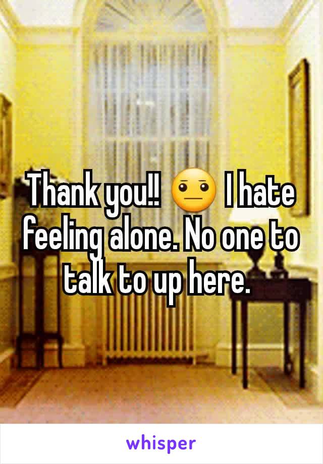 Thank you!! 😐 I hate feeling alone. No one to talk to up here. 