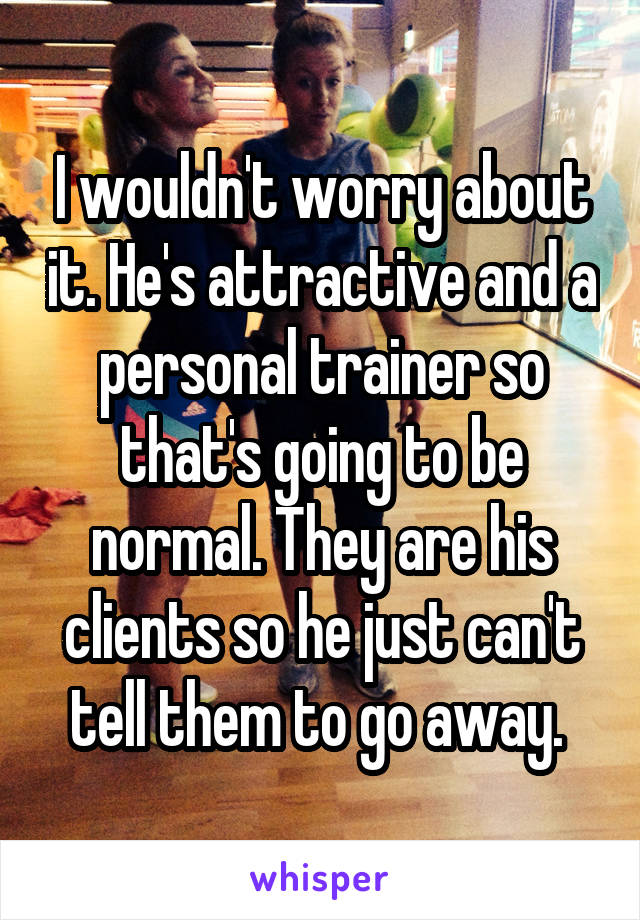 I wouldn't worry about it. He's attractive and a personal trainer so that's going to be normal. They are his clients so he just can't tell them to go away. 