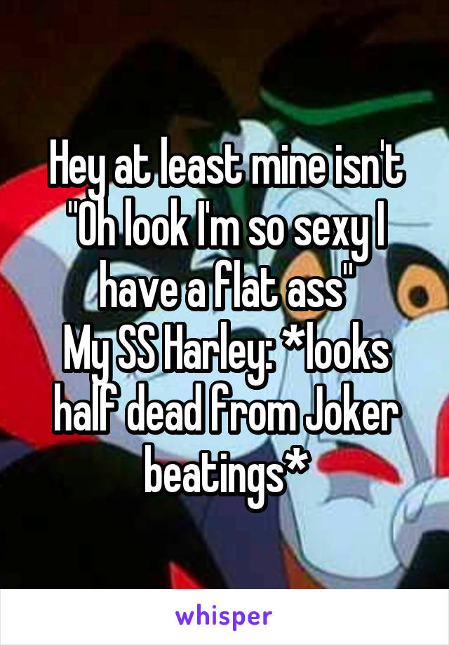 Hey at least mine isn't "Oh look I'm so sexy I have a flat ass"
My SS Harley: *looks half dead from Joker beatings*