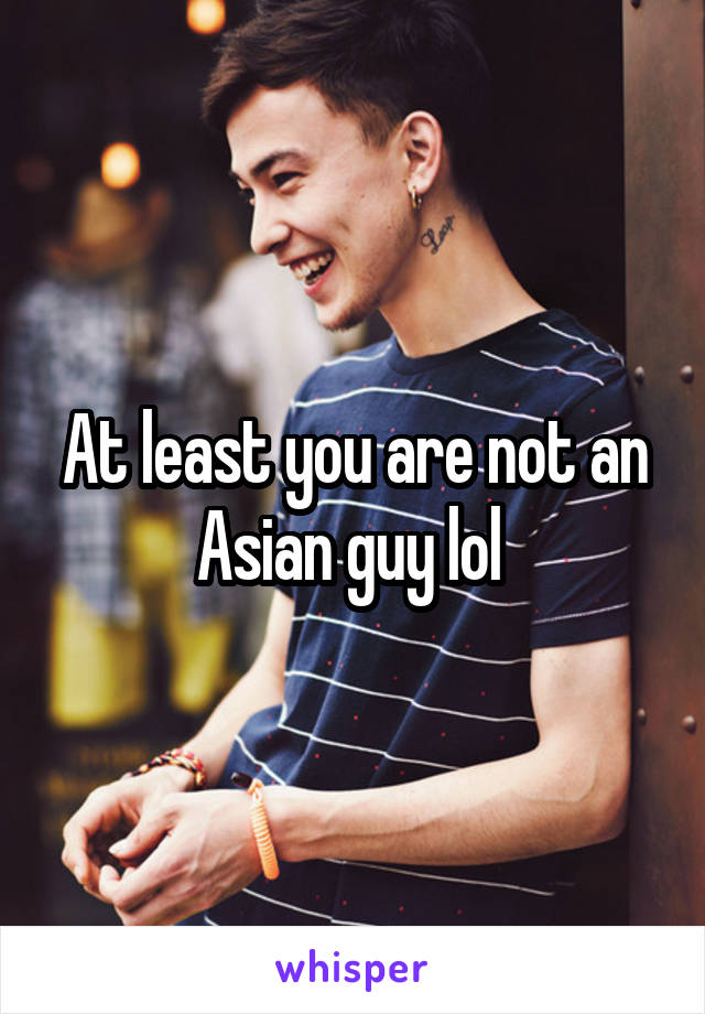At least you are not an Asian guy lol 