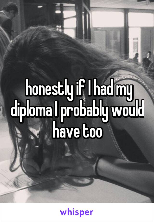  honestly if I had my diploma I probably would have too