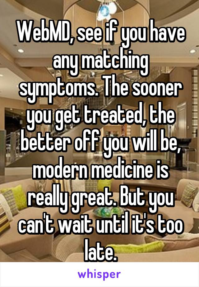 WebMD, see if you have any matching symptoms. The sooner you get treated, the better off you will be, modern medicine is really great. But you can't wait until it's too late.