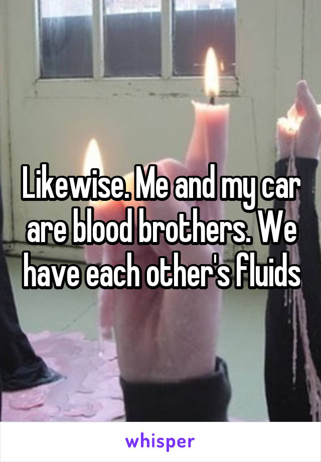 Likewise. Me and my car are blood brothers. We have each other's fluids