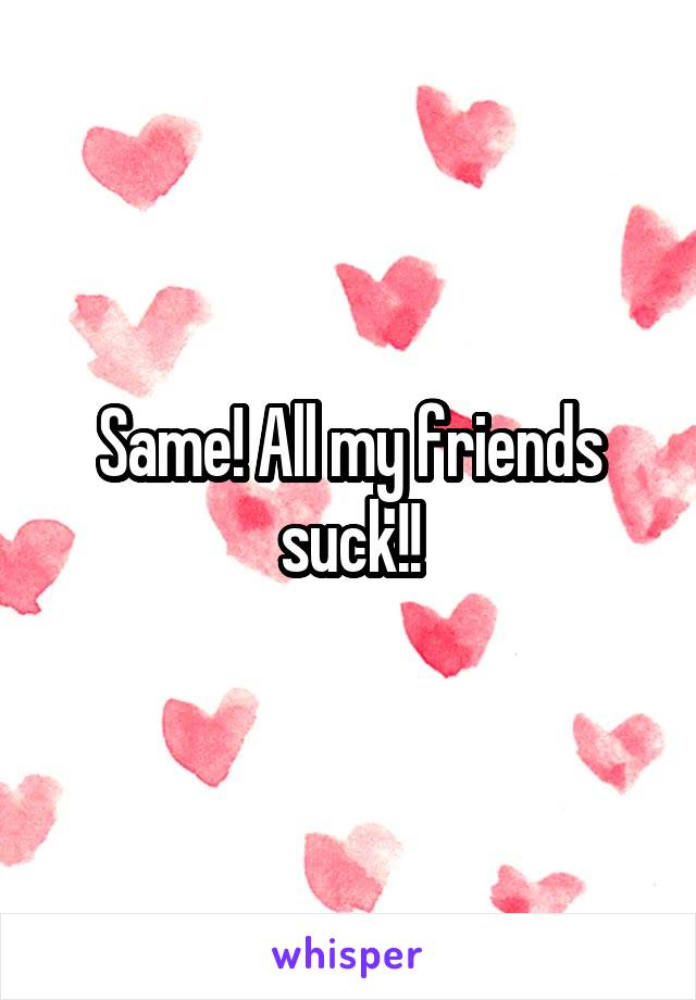 Same! All my friends suck!!