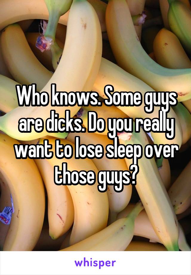 Who knows. Some guys are dicks. Do you really want to lose sleep over those guys?