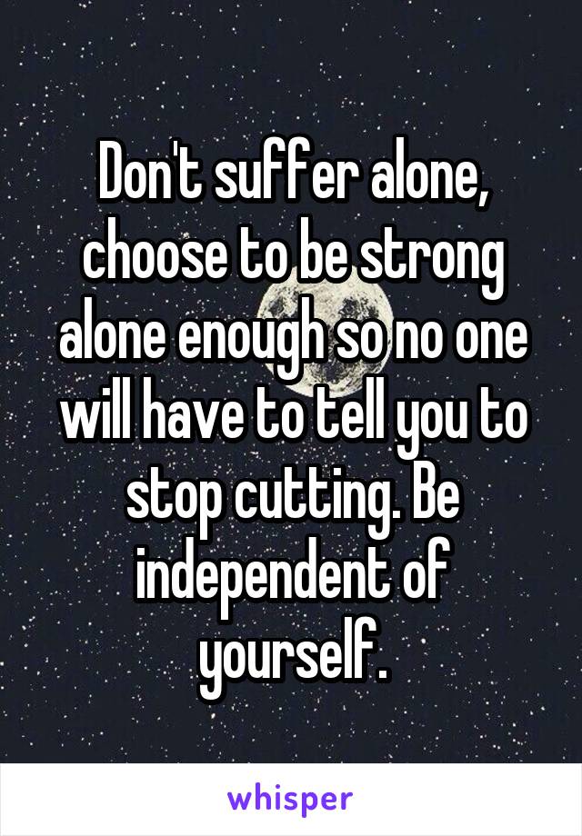Don't suffer alone, choose to be strong alone enough so no one will have to tell you to stop cutting. Be independent of yourself.