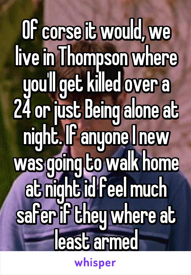 Of corse it would, we live in Thompson where you'll get killed over a 24 or just Being alone at night. If anyone I new was going to walk home at night id feel much safer if they where at least armed