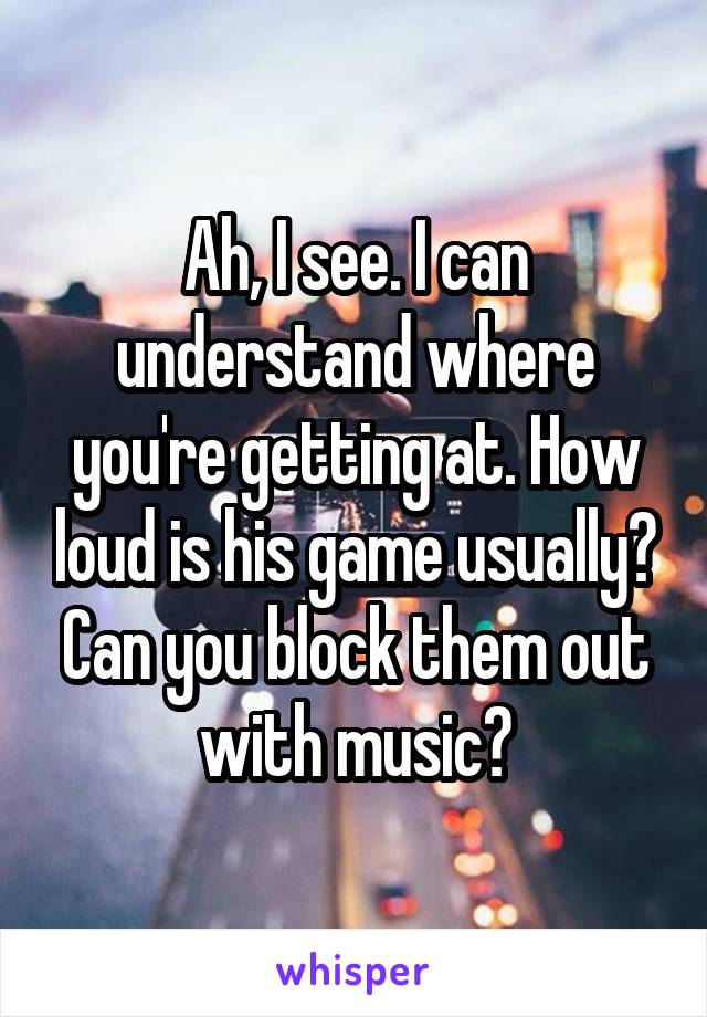 Ah, I see. I can understand where you're getting at. How loud is his game usually? Can you block them out with music?