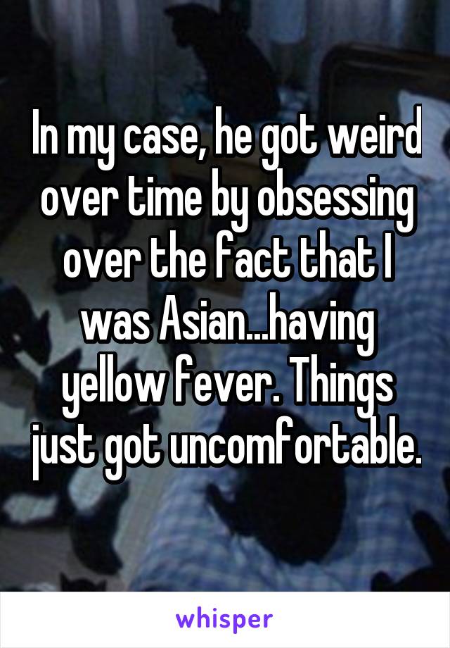 In my case, he got weird over time by obsessing over the fact that I was Asian...having yellow fever. Things just got uncomfortable. 
