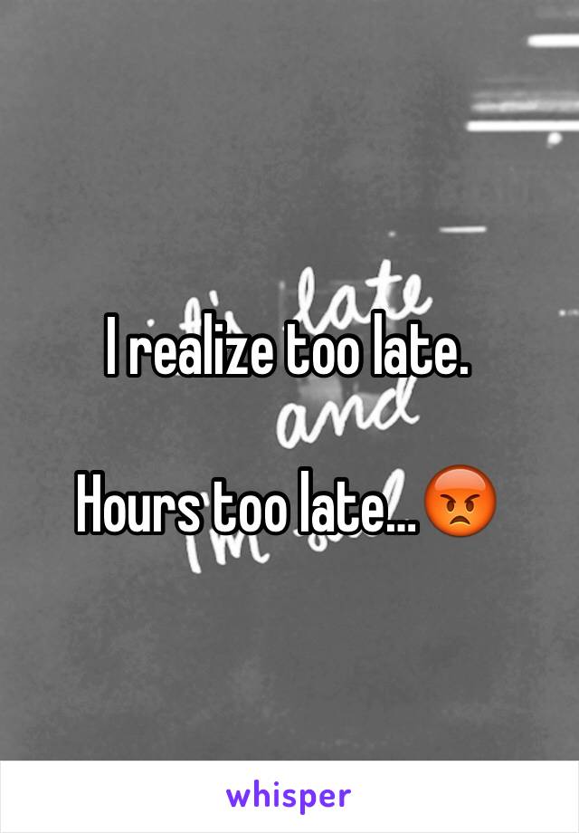 I realize too late. 

Hours too late…😡