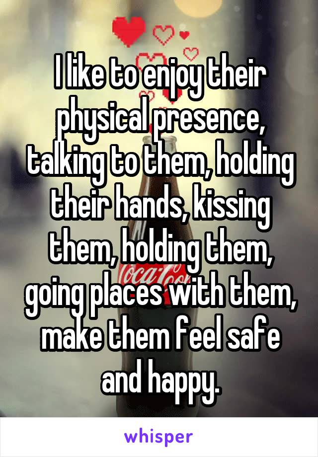 I like to enjoy their physical presence, talking to them, holding their hands, kissing them, holding them, going places with them, make them feel safe and happy.