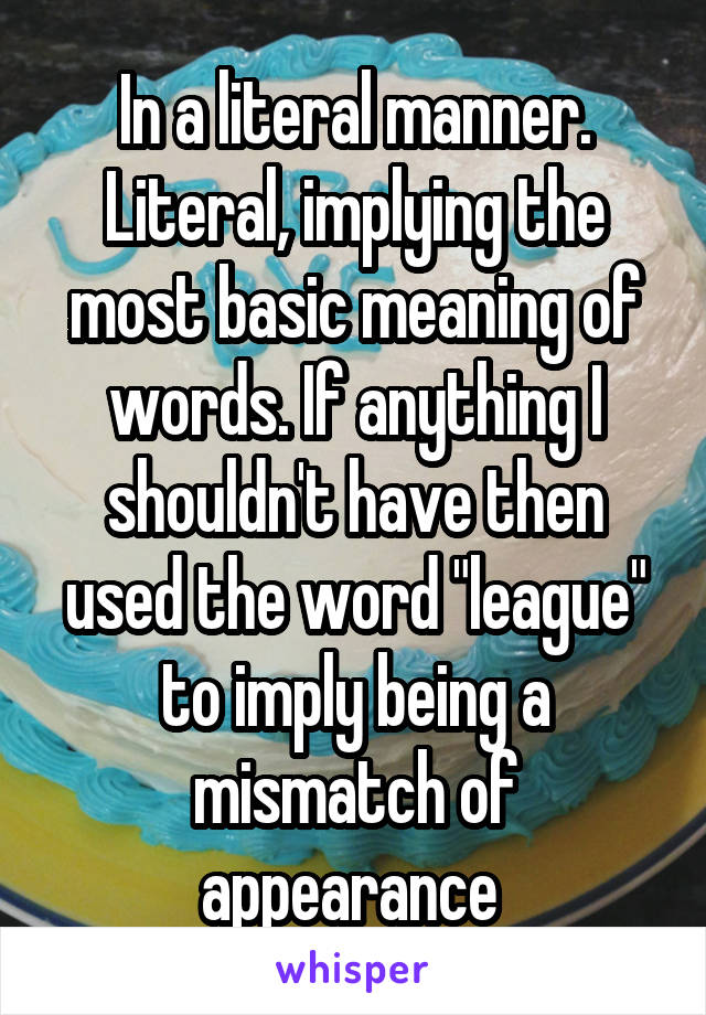 In a literal manner. Literal, implying the most basic meaning of words. If anything I shouldn't have then used the word "league" to imply being a mismatch of appearance 