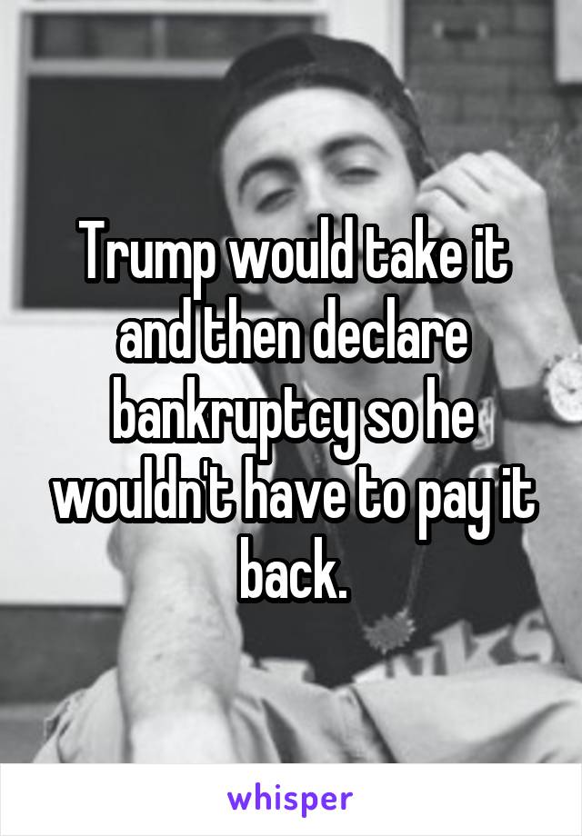 Trump would take it and then declare bankruptcy so he wouldn't have to pay it back.