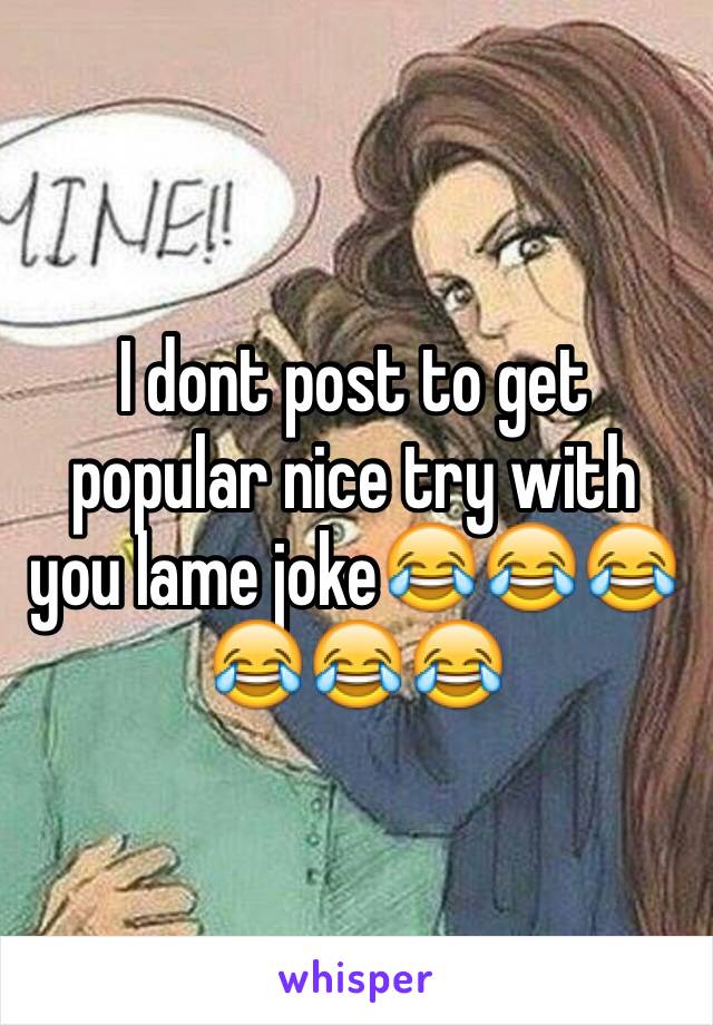 I dont post to get popular nice try with you lame joke😂😂😂😂😂😂