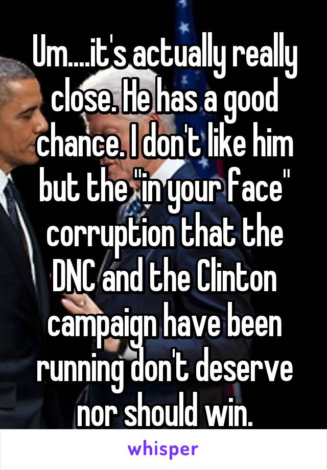 Um....it's actually really close. He has a good chance. I don't like him but the "in your face" corruption that the DNC and the Clinton campaign have been running don't deserve nor should win.