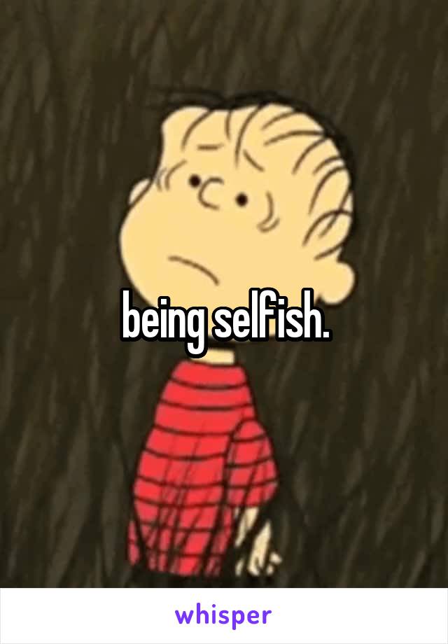 being selfish.
