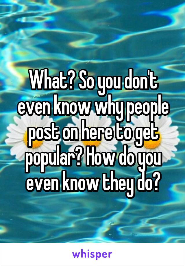 What? So you don't even know why people post on here to get popular? How do you even know they do?