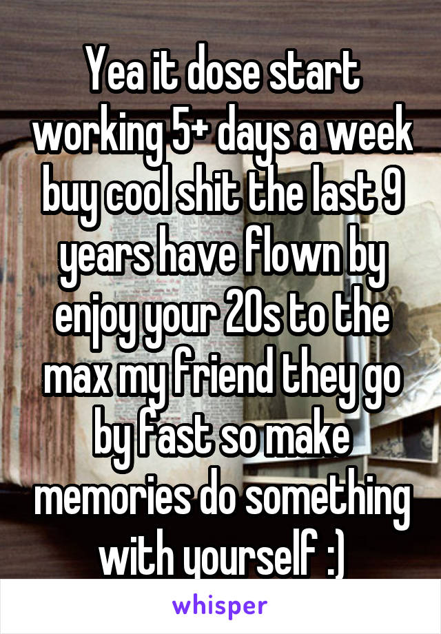 Yea it dose start working 5+ days a week buy cool shit the last 9 years have flown by enjoy your 20s to the max my friend they go by fast so make memories do something with yourself :)