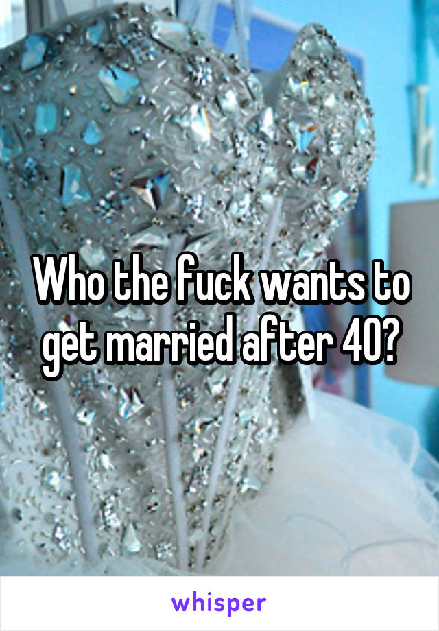 Who the fuck wants to get married after 40?
