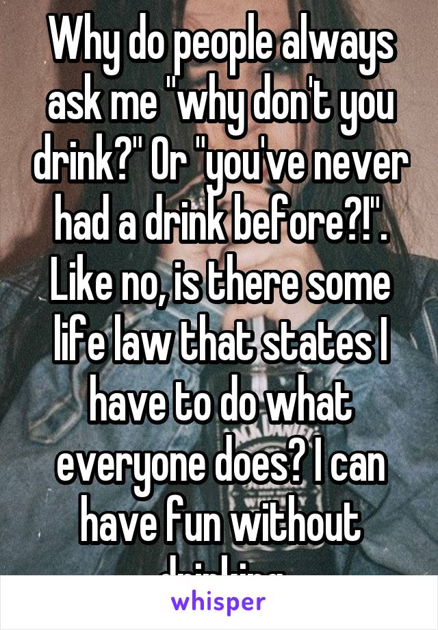 Why do people always ask me "why don't you drink?" Or "you've never had a drink before?!". Like no, is there some life law that states I have to do what everyone does? I can have fun without drinking