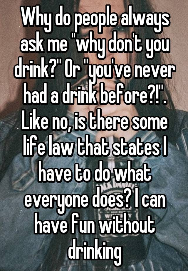 Why do people always ask me "why don't you drink?" Or "you've never had a drink before?!". Like no, is there some life law that states I have to do what everyone does? I can have fun without drinking