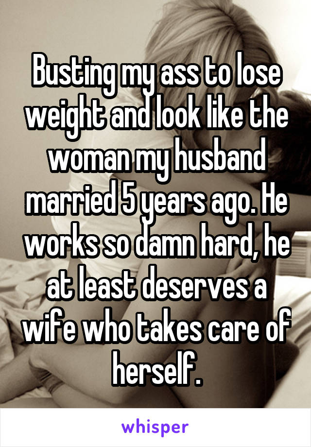 Busting my ass to lose weight and look like the woman my husband married 5 years ago. He works so damn hard, he at least deserves a wife who takes care of herself.