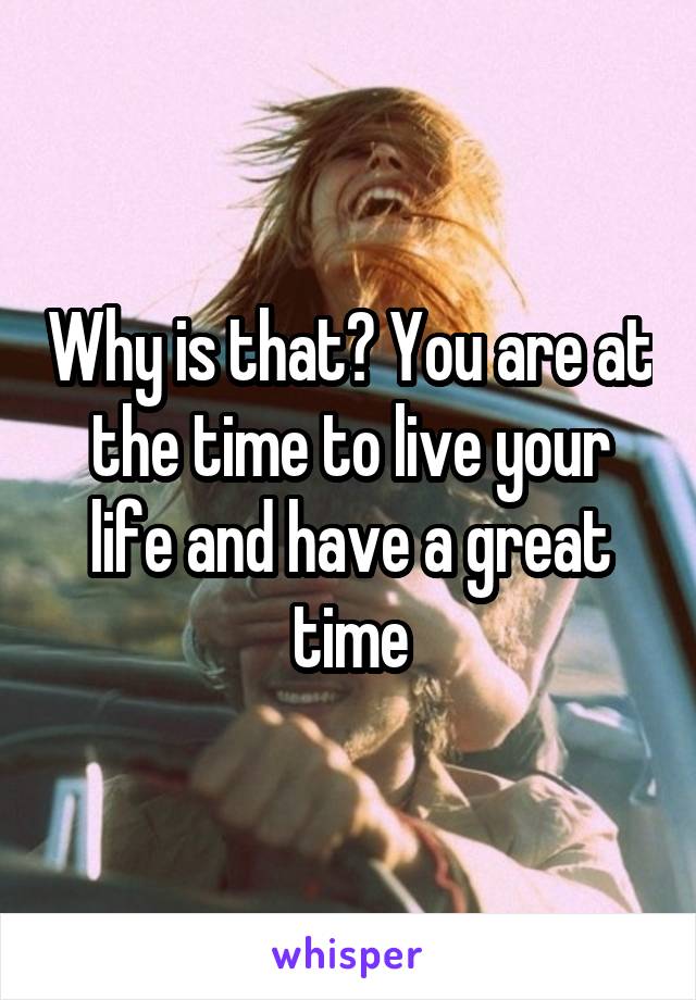 Why is that? You are at the time to live your life and have a great time