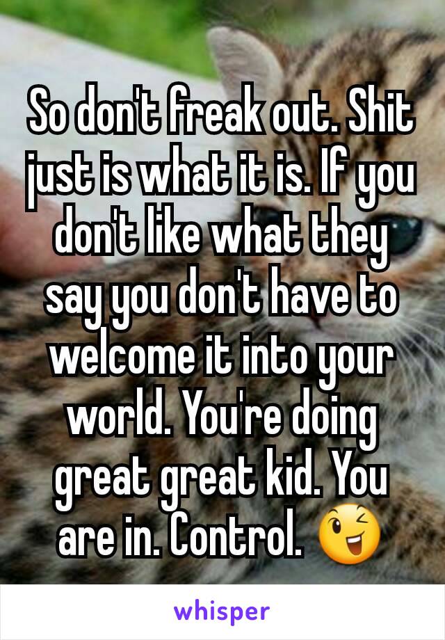 So don't freak out. Shit just is what it is. If you don't like what they say you don't have to welcome it into your world. You're doing great great kid. You are in. Control. 😉