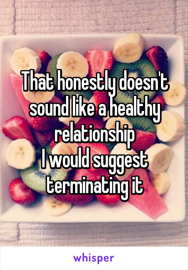 That honestly doesn't sound like a healthy relationship
I would suggest terminating it