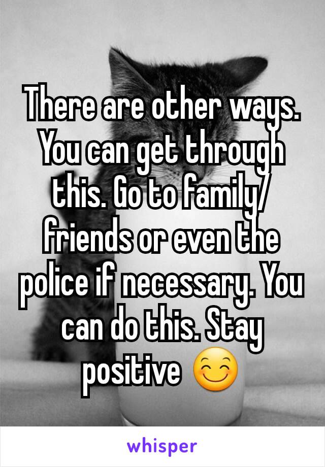 There are other ways. You can get through this. Go to family/friends or even the police if necessary. You can do this. Stay positive 😊