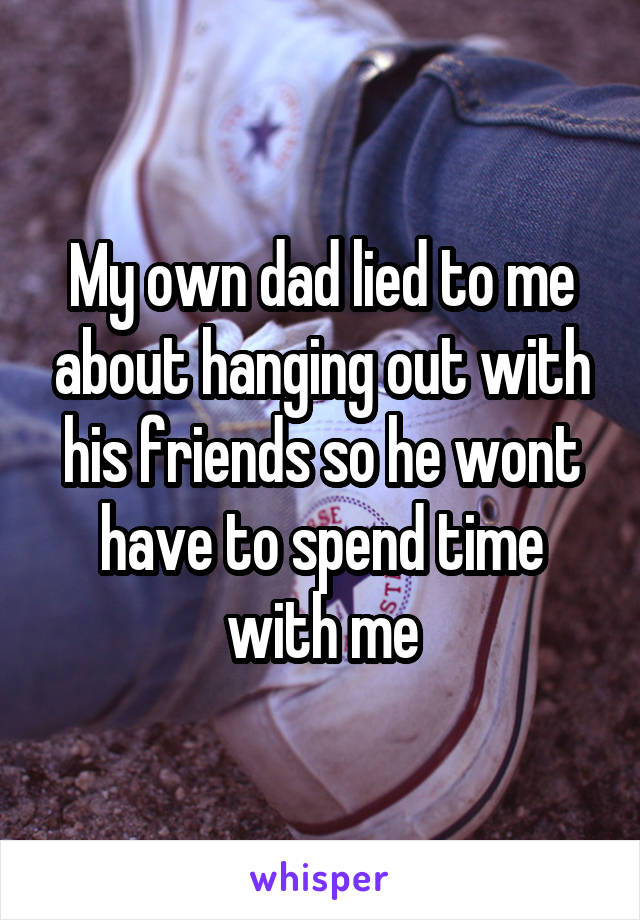 My own dad lied to me about hanging out with his friends so he wont have to spend time with me