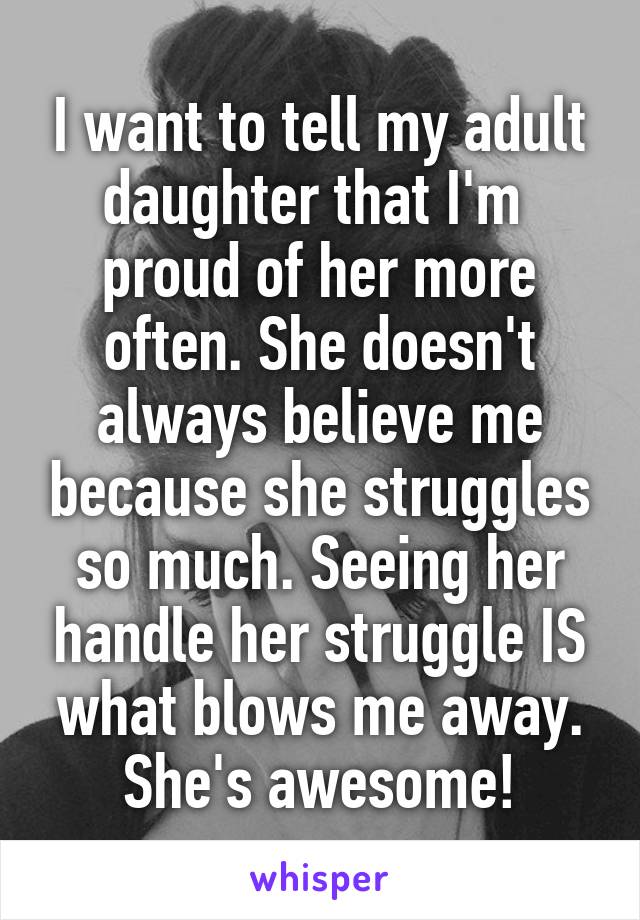 I want to tell my adult daughter that I'm  proud of her more often. She doesn't always believe me because she struggles so much. Seeing her handle her struggle IS what blows me away. She's awesome!